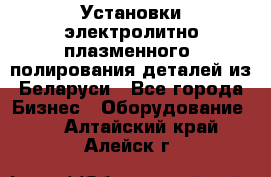 Установки электролитно-плазменного  полирования деталей из Беларуси - Все города Бизнес » Оборудование   . Алтайский край,Алейск г.